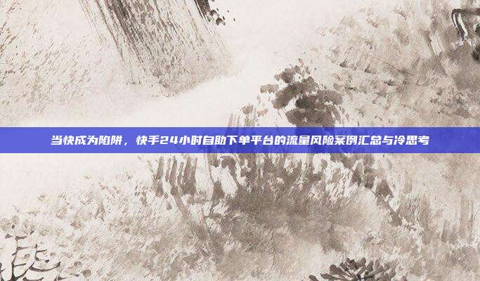 当快成为陷阱，快手24小时自助下单平台的流量风险案例汇总与冷思考