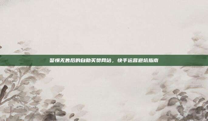 警惕无售后的自助买赞网站，快手运营避坑指南