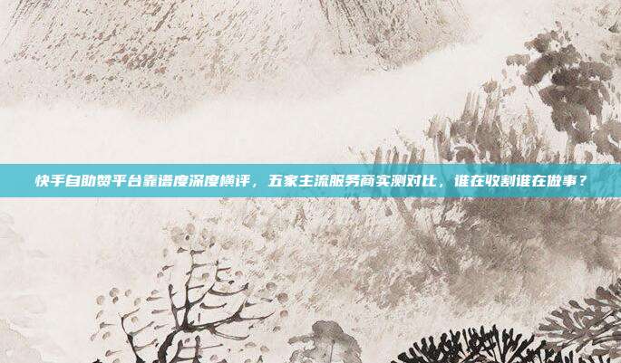 快手自助赞平台靠谱度深度横评，五家主流服务商实测对比，谁在收割谁在做事？