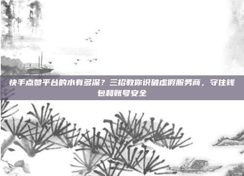 快手点赞平台的水有多深？三招教你识破虚假服务商，守住钱包和账号安全