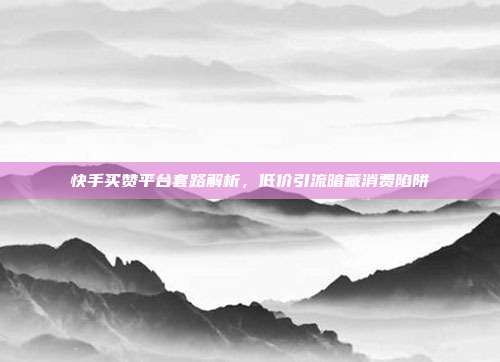 快手买赞平台套路解析，低价引流暗藏消费陷阱
