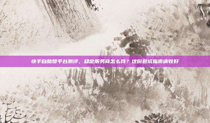 快手自助赞平台测评，稳定服务商怎么找？这份避坑指南请收好