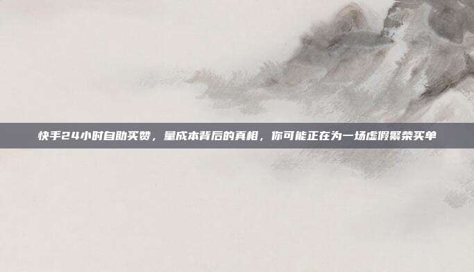 快手24小时自助买赞，量成本背后的真相，你可能正在为一场虚假繁荣买单