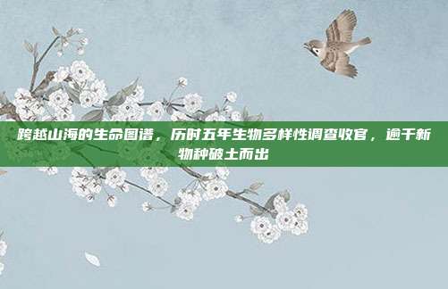 跨越山海的生命图谱，历时五年生物多样性调查收官，逾千新物种破土而出