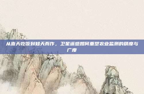 从靠天吃饭到知天而作，卫星遥感如何重塑农业监测的精度与广度