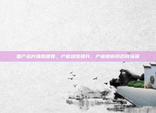 国产芯片强筋健骨，产能稳步提升，产业链协同迈向纵深