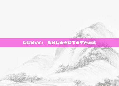 自媒体小白，别被抖音点赞下单平台忽悠