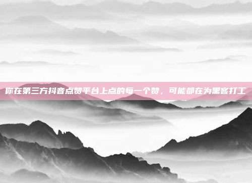 你在第三方抖音点赞平台上点的每一个赞，可能都在为黑客打工