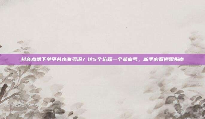 抖音点赞下单平台水有多深？这5个坑踩一个都血亏，新手必看避雷指南