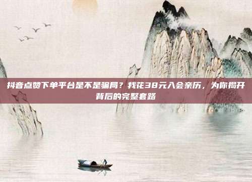 抖音点赞下单平台是不是骗局？我花38元入会亲历，为你揭开背后的完整套路