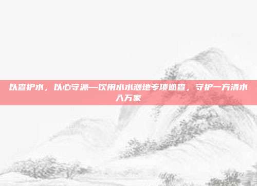 以查护水，以心守源—饮用水水源地专项巡查，守护一方清水入万家