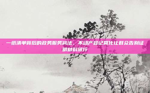 一纸清单背后的政务服务减法，不动产登记简化让群众告别证明材料旅行