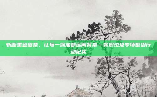 斩断黑色链条，让每一滴油都远离餐桌—餐厨垃圾专项整治行动纪实