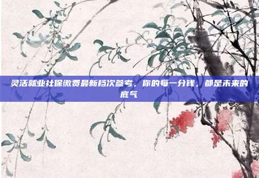 灵活就业社保缴费最新档次参考，你的每一分钱，都是未来的底气