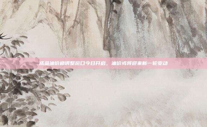 成品油价格调整窗口今日开启，油价或将迎来新一轮变动