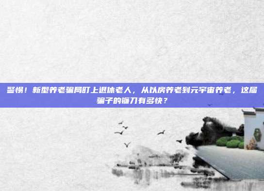 警惕！新型养老骗局盯上退休老人，从以房养老到元宇宙养老，这届骗子的镰刀有多快？