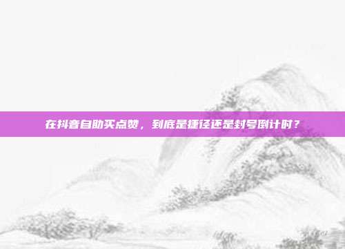 在抖音自助买点赞，到底是捷径还是封号倒计时？