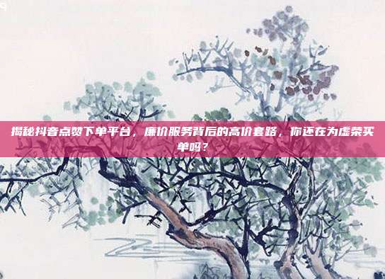 揭秘抖音点赞下单平台，廉价服务背后的高价套路，你还在为虚荣买单吗？