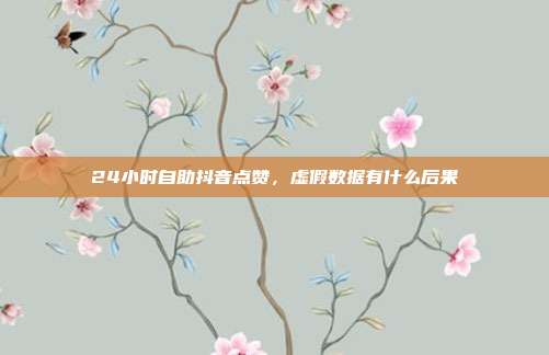 24小时自助抖音点赞，虚假数据有什么后果