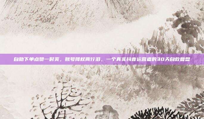 自助下单点赞一时爽，账号降权两行泪，一个真实抖音运营者的30天自救复盘