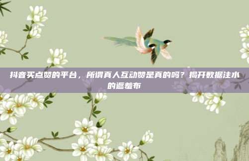 抖音买点赞的平台，所谓真人互动赞是真的吗？揭开数据注水的遮羞布