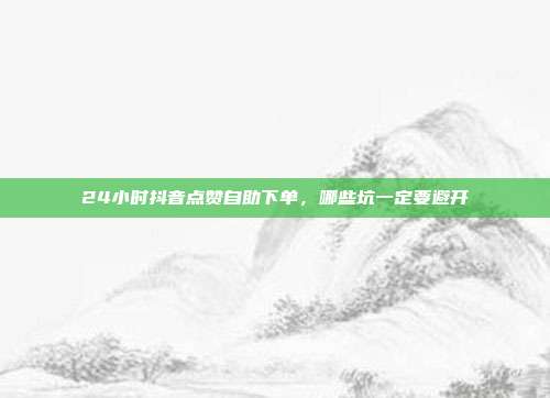 24小时抖音点赞自助下单，哪些坑一定要避开