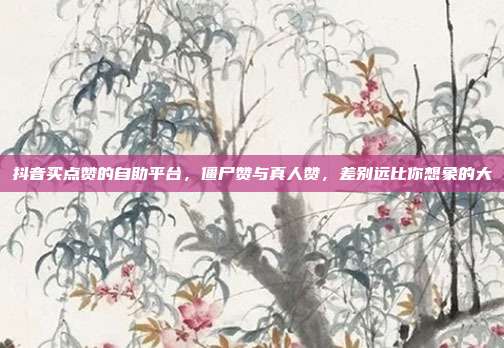抖音买点赞的自助平台，僵尸赞与真人赞，差别远比你想象的大