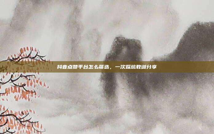 抖音点赞平台怎么筛选，一次踩坑教训分享