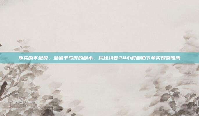 你买的不是赞，是骗子写好的剧本，揭秘抖音24小时自助下单买赞的陷阱