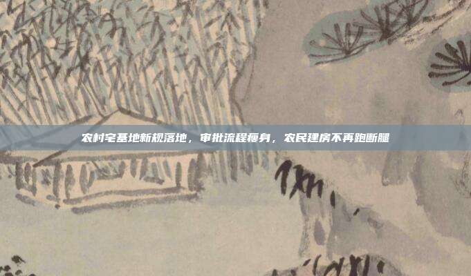 农村宅基地新规落地，审批流程瘦身，农民建房不再跑断腿