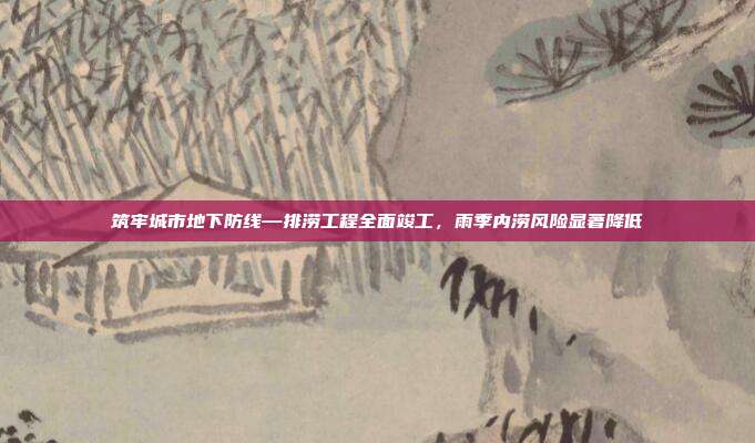 筑牢城市地下防线—排涝工程全面竣工，雨季内涝风险显著降低