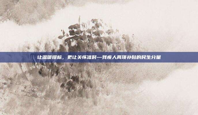 让温暖提标，更让关怀准时—残疾人两项补贴的民生分量