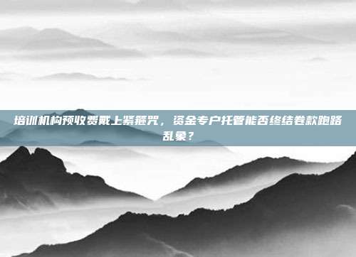 培训机构预收费戴上紧箍咒，资金专户托管能否终结卷款跑路乱象？