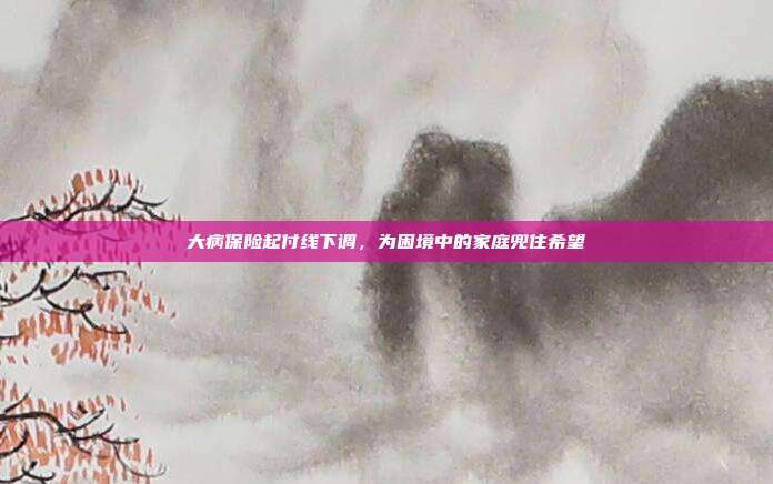 大病保险起付线下调，为困境中的家庭兜住希望