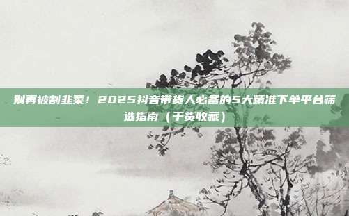 别再被割韭菜！2025抖音带货人必备的5大精准下单平台筛选指南（干货收藏）
