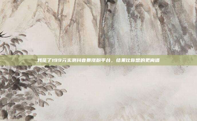 我花了199元实测抖音暴涨粉平台，结果比你想的更离谱