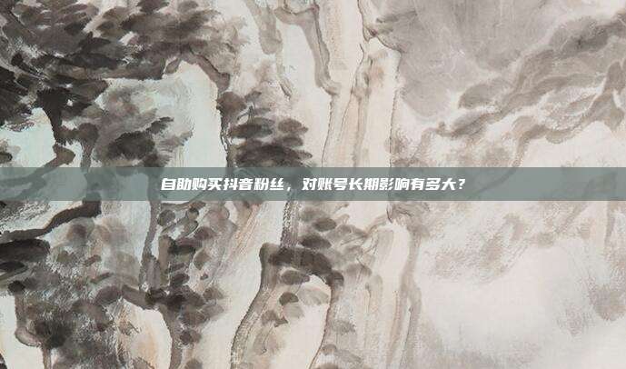 自助购买抖音粉丝，对账号长期影响有多大？