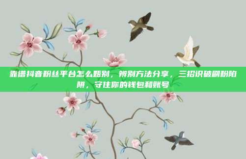 靠谱抖音粉丝平台怎么甄别，辨别方法分享，三招识破刷粉陷阱，守住你的钱包和账号