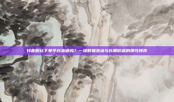 抖音粉丝下单平台靠谱吗？一场数据泡沫与长期价值的理性博弈