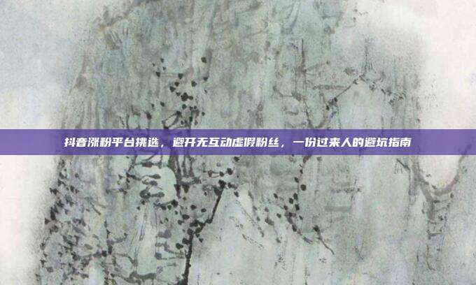 抖音涨粉平台挑选，避开无互动虚假粉丝，一份过来人的避坑指南