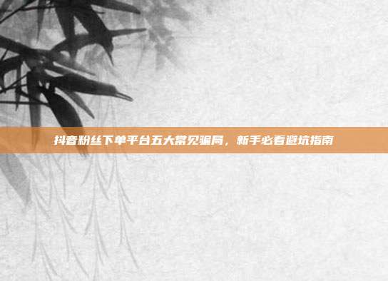 抖音粉丝下单平台五大常见骗局，新手必看避坑指南