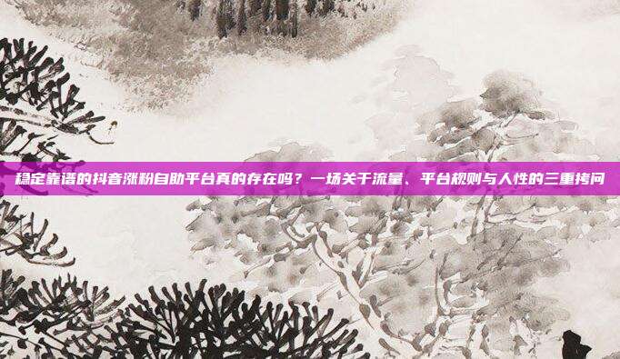 稳定靠谱的抖音涨粉自助平台真的存在吗？一场关于流量、平台规则与人性的三重拷问