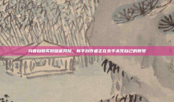 抖音自助买粉暗藏风险，新手创作者正在亲手杀死自己的账号