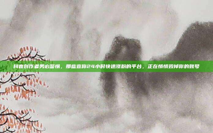 抖音创作者务必警惕，那些宣称24小时快速涨粉的平台，正在悄悄毁掉你的账号