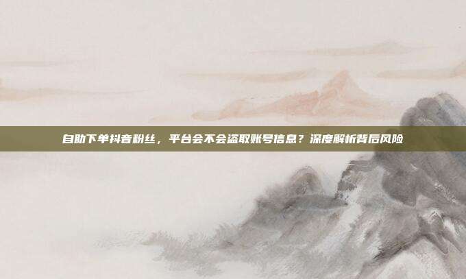 自助下单抖音粉丝，平台会不会盗取账号信息？深度解析背后风险