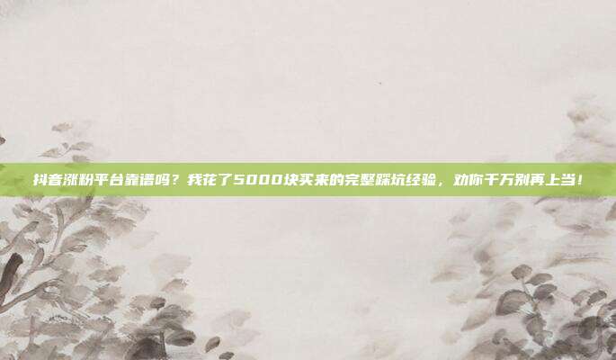 抖音涨粉平台靠谱吗？我花了5000块买来的完整踩坑经验，劝你千万别再上当！