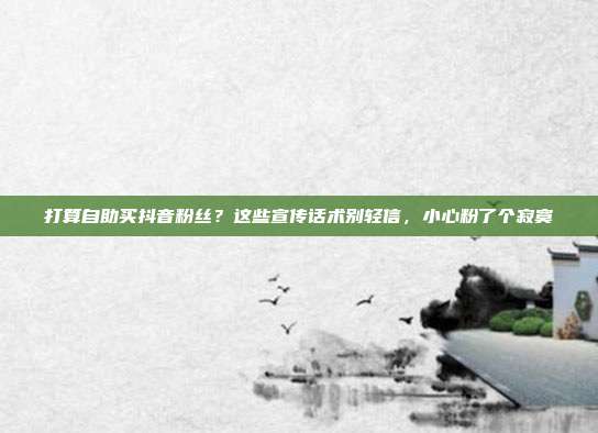 打算自助买抖音粉丝？这些宣传话术别轻信，小心粉了个寂寞