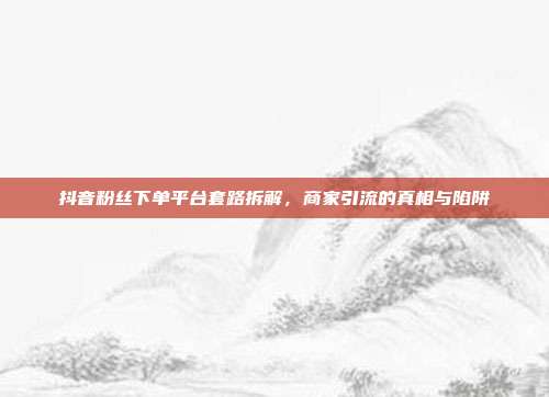 抖音粉丝下单平台套路拆解，商家引流的真相与陷阱