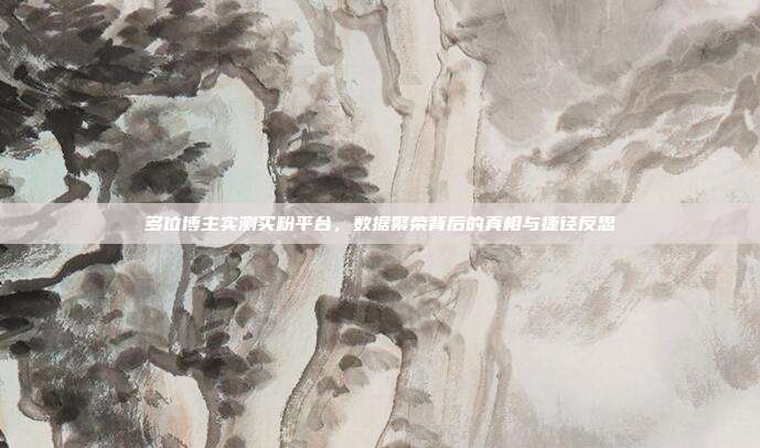 多位博主实测买粉平台，数据繁荣背后的真相与捷径反思