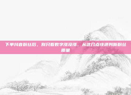 下单抖音粉丝后，别只看数字涨没涨，从这几点快速判断粉丝质量
